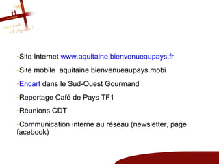 -Site Internet www.aquitaine.bienvenueaupays.fr
-Site mobile aquitaine.bienvenueaupays.mobi
-Encart dans le Sud-Ouest Gourmand
-Reportage Café de Pays TF1
-Réunions CDT
-Communication interne au réseau (newsletter, page
facebook)
 