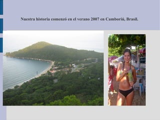 Nuestra historia comenzó en el verano 2007 en Camboriú, Brasil.
 