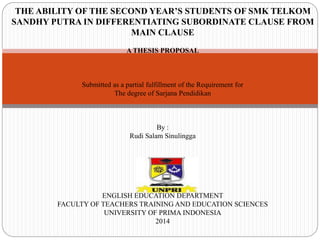 THE ABILITY OF THE SECOND YEAR’S STUDENTS OF SMK TELKOM 
SANDHY PUTRA IN DIFFERENTIATING SUBORDINATE CLAUSE FROM 
MAIN CLAUSE 
A THESIS PROPOSAL 
Submitted as a partial fulfillment of the Requirement for 
The degree of Sarjana Pendidikan 
By : 
Rudi Salam Sinulingga 
ENGLISH EDUCATION DEPARTMENT 
FACULTY OF TEACHERS TRAINING AND EDUCATION SCIENCES 
UNIVERSITY OF PRIMA INDONESIA 
2014 
 