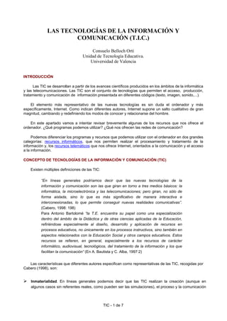 TIC - 1 de 7
LAS TECNOLOGÍAS DE LA INFORMACIÓN Y
COMUNICACIÓN (T.I.C.)
Consuelo Belloch Ortí
Unidad de Tecnología Educativa.
Universidad de Valencia
INTRODUCCIÓN
Las TIC se desarrollan a partir de los avances científicos producidos en los ámbitos de la informática
y las telecomunicaciones. Las TIC son el conjunto de tecnologías que permiten el acceso, producción,
tratamiento y comunicación de información presentada en diferentes códigos (texto, imagen, sonido,...).
El elemento más representativo de las nuevas tecnologías es sin duda el ordenador y más
específicamente, Internet. Como indican diferentes autores, Internet supone un salto cualitativo de gran
magnitud, cambiando y redefiniendo los modos de conocer y relacionarse del hombre.
En este apartado vamos a intentar revisar brevemente algunas de los recursos que nos ofrece el
ordenador. ¿Qué programas podemos utilizar? ¿Qué nos ofrecen las redes de comunicación?
Podemos diferenciar los programas y recursos que podemos utilizar con el ordenador en dos grandes
categorías: recursos informáticos, que nos permiten realizar el procesamiento y tratamiento de la
información y, los recursos telemáticos que nos ofrece Internet, orientados a la comunicación y el acceso
a la información.
CONCEPTO DE TECNOLOGÍAS DE LA INFORMACIÓN Y COMUNICACIÓN (TIC)
Existen múltiples definiciones de las TIC:
“En líneas generales podríamos decir que las nuevas tecnologías de la
información y comunicación son las que giran en torno a tres medios básicos: la
informática, la microelectrónica y las telecomunicaciones; pero giran, no sólo de
forma aislada, sino lo que es más significativo de manera interactiva e
interconexionadas, lo que permite conseguir nuevas realidades comunicativas”.
(Cabero, 1998: 198)
Para Antonio Bartolomé “la T.E. encuentra su papel como una especialización
dentro del ámbito de la Didáctica y de otras ciencias aplicadas de la Educación,
refiriéndose especialmente al diseño, desarrollo y aplicación de recursos en
procesos educativos, no únicamente en los procesos instructivos, sino también en
aspectos relacionados con la Educación Social y otros campos educativos. Estos
recursos se refieren, en general, especialmente a los recursos de carácter
informático, audiovisual, tecnológicos, del tratamiento de la información y los que
facilitan la comunicación” (En A. Bautista y C. Alba, 1997:2)
Las características que diferentes autores especifican como representativas de las TIC, recogidas por
Cabero (1998), son:
Inmaterialidad. En líneas generales podemos decir que las TIC realizan la creación (aunque en
algunos casos sin referentes reales, como pueden ser las simulaciones), el proceso y la comunicación
 