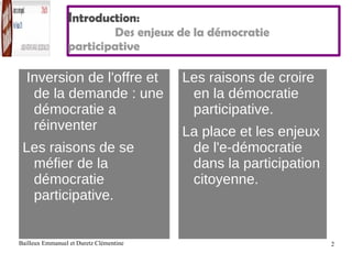 I ntroduction: Des enjeux de la démocratie  participative Inversion de l'offre et de la demande : une démocratie a réinventer Les raisons de se méfier de la démocratie participative. Les raisons de croire en la démocratie participative. La place et les enjeux de l'e-démocratie dans la participation citoyenne. 