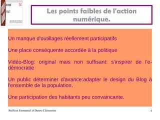 Les points faibles de l'action numérique. Un manque d'outillages réellement participatifs Une place conséquente accordée à la politique Vidéo-Blog: original mais non suffisant: s'inspirer de l'e-démocratie Un public déterminer d'avance:adapter le design du Blog à l'ensemble de la population. Une participation des habitants peu convaincante. 