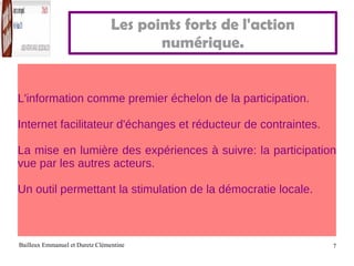 Les points forts de l'action numérique. L'information comme premier échelon de la participation. Internet facilitateur d'échanges et réducteur de contraintes. La mise en lumière des expériences à suivre: la participation vue par les autres acteurs. Un outil permettant la stimulation de la démocratie locale. 