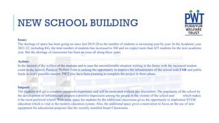 NEW SCHOOL BUILDING
Issue:
The shortage of space has been going on since last 2019-20 as the number of students is increasing year by year. In the Academic year
2021-22, including KG, the total number of students has increased to 360 and we expect more than 425 students for the next academic
year. But the shortage of classrooms has been an issue all along these years.
Action:
In the interest of the welfare of the students and to ease the uncomfortable situation waiting in the future with the increased student
count in the School, Puraiyur Welfare Trust is seeking the opportunity to improve the infrastructure of the school with CSR and public
funds in every possible manner. PWT also have been planning to complete the project in three-phase.
Impact:
The students will get a complete classroom experience and will be motivated without any discomfort. The popularity of the school by
the development of infrastructure projects a positive impression among the people in the vicinity of the school and which makes
it the most preferred school. With more space for students by the additional classrooms gives the opportunity to implement STEM
education which is vital in the modern education system. Also, the additional space gives a motivation to focus on the use of new
equipment for educational purposes like the recently installed Smart Classrooms.
 