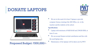 DONATE LAPTOPS
 We are in dire need of at least 5 laptops to provide
computer literacy trainings like MS Office, etc. to the
teachers and the students at the school.
Specifications:
 Laptop with minimum of 8GB RAM and 250GB HDD, at
least i5 core.
 We can accept Donate-in-kind contribution and fine with
the used laptops also.
 Maintenance of the laptops will be taken care by PWT.
Proposed Budget: ₹500,000/-
 