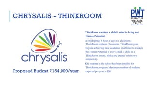 CHRYSALIS - THINKROOM
ThinkRoom awakens a child’s mind to bring out
Human Potential.
A child spends 6 hours a day in a classroom.
ThinkRoom replaces Classroom. ThinkRoom goes
beyond achieving mere academic excellence to awaken
the Human Potential in every child. A child in a
ThinkRoom listens, thinks and creates in her own
unique way.
KG students at the school has been enrolled for
ThinkRoom program. Maximum number of students
expected per year is 100.
Proposed Budget ₹154,000/year
 
