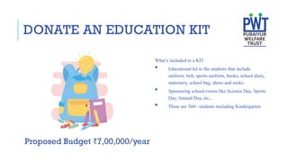 DONATE AN EDUCATION KIT
Proposed Budget ₹7,00,000/year
What’s included in a KIT
 Educational kit to the students that include
uniform, belt, sports uniform, books, school diary,
stationery, school bag, shoes and socks.
 Sponsoring school events like Science Day, Sports
Day, Annual Day, etc.,
 There are 360+ students including Kindergarten
 