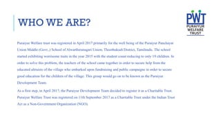 WHO WE ARE?
Puraiyur Welfare trust was registered in April 2017 primarily for the well being of the Puraiyur Panchayat
Union Middle (Govt.,) School of Alwarthirunagari Union, Thoothukudi District, Tamilnadu. The school
started exhibiting worrisome traits in the year 2015 with the student count reducing to only 19 children. In
order to solve this problem, the teachers of the school came together in order to secure help from the
educated altruists of the village who embarked upon fundraising and public campaigns in order to secure
good education for the children of the village. This group would go on to be known as the Puraiyur
Development Team.
As a first step, in April 2017; the Puraiyur Development Team decided to register it as a Charitable Trust.
Puraiyur Welfare Trust was registered on 11th September 2017 as a Charitable Trust under the Indian Trust
Act as a Non-Government Organization (NGO).
 