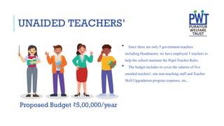 UNAIDED TEACHERS’
Proposed Budget ₹5,00,000/year
 Since there are only 5 government teachers
including Headmaster, we have employed 5 teachers to
help the school maintain the Pupil Teacher Ratio.
 The budget includes to cover the salaries of five
unaided teachers', one non-teaching staff and Teacher
Skill Upgradation program expenses, etc.,
 