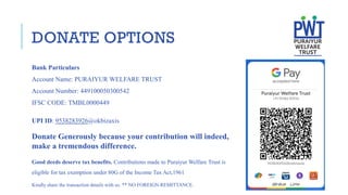 Bank Particulars
Account Name: PURAIYUR WELFARE TRUST
Account Number: 449100050300542
IFSC CODE: TMBL0000449
UPI ID: 9538283926@okbizaxis
Kindly share the transaction details with us. ** NO FOREIGN REMITTANCE.
Good deeds deserve tax benefits. Contributions made to Puraiyur Welfare Trust is
eligible for tax exemption under 80G of the Income Tax Act,1961
DONATE OPTIONS
Donate Generously because your contribution will indeed,
make a tremendous difference.
 