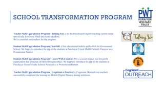 SCHOOL TRANSFORMATION PROGRAM
Teacher Skill Upgradation Program | Talking Yak is an Android-based English teaching system made
specifically for native Hindi and Tamil speakers.
We’ve enrolled our teachers for the program
Student Skill Upgradation Program | Kalvi40, a free educational mobile application for Government
School. We happy to introduce the app to the students at Panchayat Union Middle School, Puraiyur as a
Promotional Partner.
Student Skill Upgradation Program | Learn With Comics(LWC), a social impact, not-for-profit
organization that educates children through comics. We happy to introduce the app to the students at
Panchayat Union Middle School, Puraiyur as a Promotional Partner.
Teacher Skill Upgradation Program | Cognizant e-Teacher by Cognizant Outreach our teachers
successfully completed the training on Mobile Digital Mastery during lockdown.
 