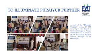 As part of the "Illuminate
Puraiyur" project, 20 LED
focus lights were donated to
Puraiyur Panchayat by Puraiyur
Welfare Trust and its patrons to
Mr. M. Selvakumar, President,
Puraiyur Panchayat on 9th
October 2021.
TO ILLUMINATE PURAIYUR FURTHER
 