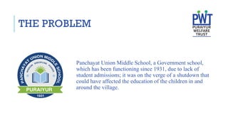 THE PROBLEM
Panchayat Union Middle School, a Government school,
which has been functioning since 1931, due to lack of
student admissions; it was on the verge of a shutdown that
could have affected the education of the children in and
around the village.
 