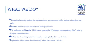 WHAT WE DO?
Educational kit to the students that include uniform, sports uniform, books, stationery, bag, shoes and
socks.
SMART Interactive board powered with fiber optic internet.
To Implement the Chrysalis “ThinkRoom” program for KG students which awakens a child’s mind to
bring out Human Potential.
School transformation program that includes coaching to Teachers and students.
Sponsoring school events like Science Day, Sports Day, Annual Day, etc.,
 