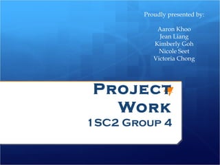 Proudly presented by:

            Aaron Khoo
             Jean Liang
           Kimberly Goh
             Nicole Seet
           Victoria Chong




Project
  Work
1SC2 Group 4
 