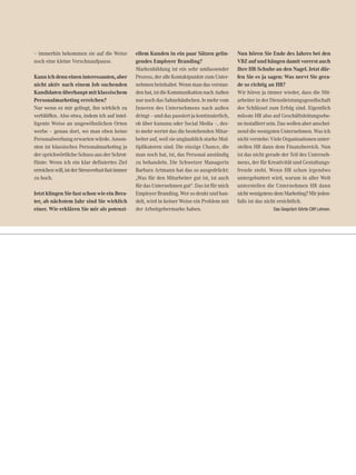 – immerhin bekommen sie auf die Weise
noch eine kleine Verschnaufpause.
Kannichdenneineninteressanten,aber
nicht aktiv nach einem Job suchenden
Kandidaten überhaupt mit klassischem
Personalmarketing erreichen?
Nur wenn es mir gelingt, ihn wirklich zu
verblüffen. Also etwa, indem ich auf intel-
ligente Weise an ungewöhnlichen Orten
werbe – genau dort, wo man eben keine
Personalwerbung erwarten würde. Anson-
sten ist klassisches Personalmarketing ja
der sprichwörtliche Schuss aus der Schrot-
flinte: Wenn ich ein klar definiertes Ziel
erreichenwill,istderStreuverlustfastimmer
zu hoch.
Jetzt klingen Sie fast schon wie ein Bera-
ter, ab nächstem Jahr sind Sie wirklich
einer. Wie erklären Sie mir als potenzi-
ellem Kunden in ein paar Sätzen gelin-
gendes Employer Branding?
Markenbildung ist ein sehr umfassender
Prozess,deralleKontaktpunktezumUnter-
nehmen beinhaltet. Wenn man das verstan-
denhat,istdieKommunikationnachAußen
nur noch das Sahnehäubchen. Je mehr vom
Inneren des Unternehmens nach außen
dringt – und das passiert ja kontinuierlich,
ob über kununu oder Social Media –, des-
to mehr wertet das die bestehenden Mitar-
beiter auf, weil sie unglaublich starke Mul-
tiplikatoren sind. Die einzige Chance, die
man noch hat, ist, das Personal anständig
zu behandeln. Die Schweizer Managerin
Barbara Artmann hat das so ausgedrückt:
„Was für den Mitarbeiter gut ist, ist auch
für das Unternehmen gut“. Das ist für mich
Employer Branding. Wer so denkt und han-
delt, wird in keiner Weise ein Problem mit
der Arbeitgebermarke haben.
Nun hören Sie Ende des Jahres bei den
VBZ auf und hängen damit vorerst auch
Ihre HR-Schuhe an den Nagel. Jetzt dür-
fen Sie es ja sagen: Was nervt Sie gera-
de so richtig an HR?
Wir hören ja immer wieder, dass die Mit-
arbeiter in der Dienstleistungsgesellschaft
der Schlüssel zum Erfolg sind. Eigentlich
müsste HR also auf Geschäftsleitungsebe-
ne installiert sein. Das wollen aber anschei-
nend die wenigsten Unternehmen. Was ich
nicht verstehe: Viele Organisationen unter-
stellen HR dann dem Finanzbereich. Nun
ist das nicht gerade der Teil des Unterneh-
mens, der für Kreativität und Gestaltungs-
freude steht. Wenn HR schon irgendwo
untergebuttert wird, warum in aller Welt
unterstellen die Unternehmen HR dann
nichtwenigstensdemMarketing?Mirjeden-
falls ist das nicht ersichtlich.
Das Gespräch führte Cliff Lehnen.
 