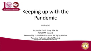 Keeping up with the
Pandemic
2019-nCoV
By: Angelle Kelith Lising, BSN, RN
PWU MAN Student
Reviewed By: Dr. David Hali de Jesus, RN, PgDip, FISQua
Associate Professor, School of Nursing
Philippine Women's University
 