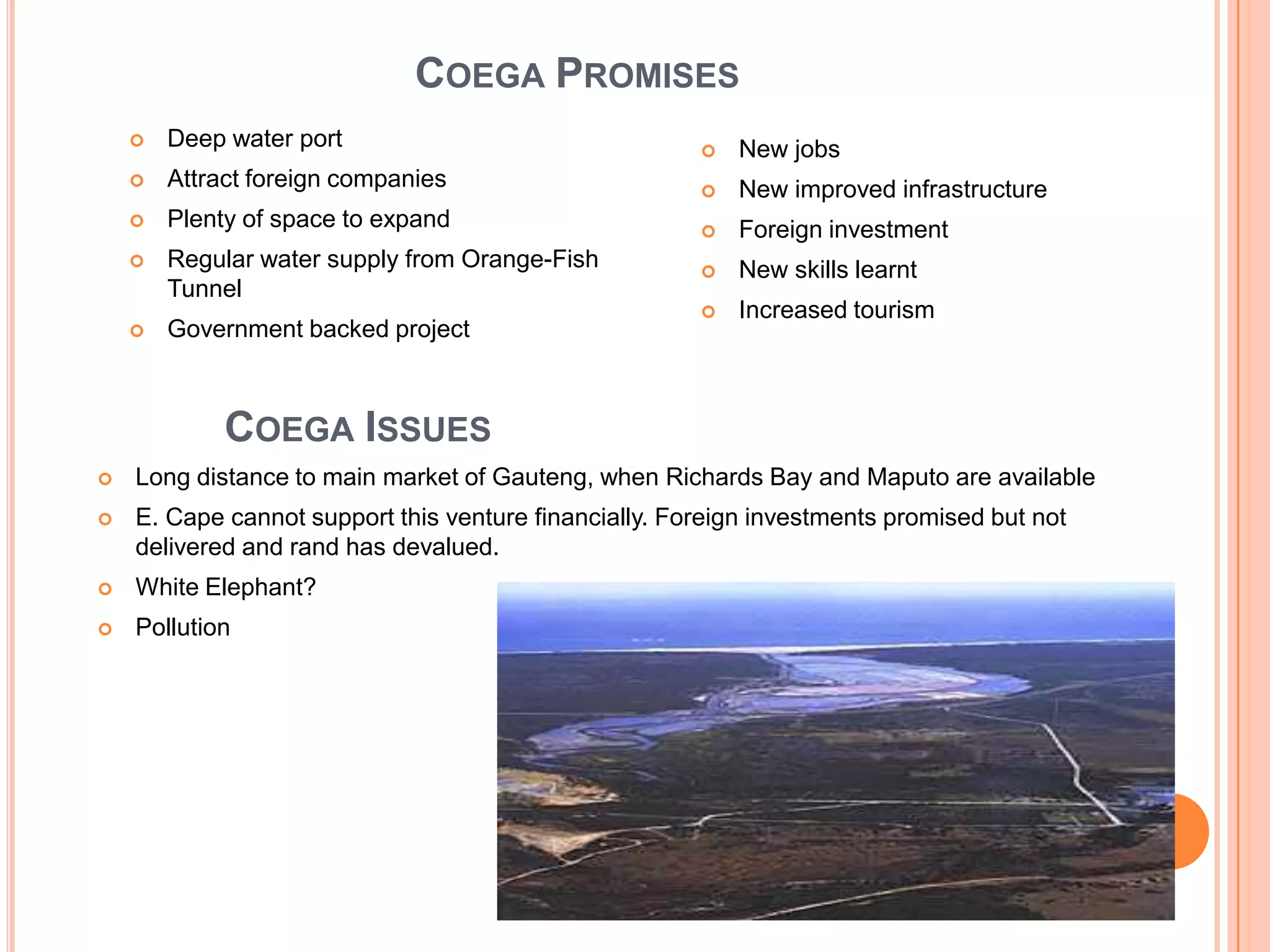 COEGA PROMISES


Deep water port



Attract foreign companies



Plenty of space to expand



Regular water supply from Orange-Fish
Tunnel



Government backed project



New jobs



New improved infrastructure



Foreign investment



New skills learnt



Increased tourism

COEGA ISSUES


Long distance to main market of Gauteng, when Richards Bay and Maputo are available



E. Cape cannot support this venture financially. Foreign investments promised but not
delivered and rand has devalued.



White Elephant?



Pollution

 