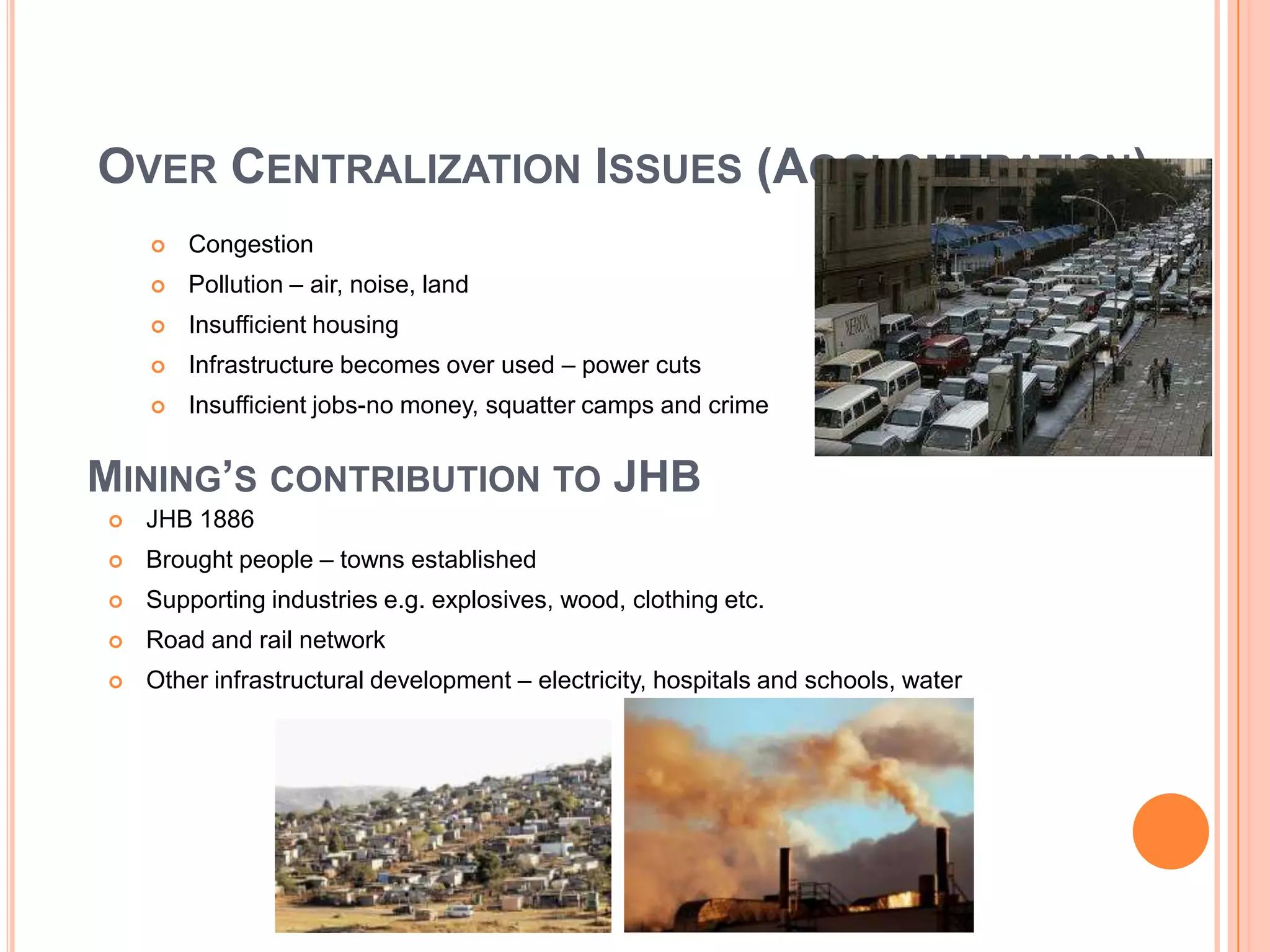 OVER CENTRALIZATION ISSUES (AGGLOMERATION)


Congestion



Pollution – air, noise, land



Insufficient housing



Infrastructure becomes over used – power cuts



Insufficient jobs-no money, squatter camps and crime

MINING’S CONTRIBUTION TO JHB


JHB 1886



Brought people – towns established



Supporting industries e.g. explosives, wood, clothing etc.



Road and rail network



Other infrastructural development – electricity, hospitals and schools, water

 
