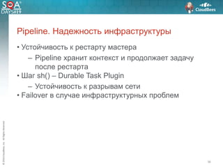 ©2016CloudBees,Inc.AllRightsReserved
• Устойчивость к рестарту мастера
– Pipeline хранит контекст и продолжает задачу
после рестарта
• Шаг sh() – Durable Task Plugin
– Устойчивость к разрывам сети
• Failover в случае инфраструктурных проблем
38
Pipeline. Надежность инфраструктуры
 