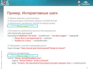 ©2016CloudBees,Inc.AllRightsReserved
46
Пример. Интерактивные шаги
// Сборка проекта из репозитория
// Инициализация тестового прогона в TestRail для QA
// Автотесты, репортинг, деплой на staging-сервер
// Отправить уведомления ручным тестировщикам
echo ’Automatic tests passed’
hipchatSend('@QATeam The build ' + buildVersion + ' has been staged: ' + stagingURL
+ '. Please Test it and report back to ' + build.url
+ '. TestRail run is here: ' + testRailRunURL)
// Подождать, пока QA подтвердят релиз
input message: 'Have manual spot-checks passed? Ready to release?'
// Релиз и нотификации
mail to: "dream_team@cloudbees.com",
subject: "Dream Product - build is released",
body: "Hi there, The new build of the product has been released. Link:» + artifactoryLink
~~~~~~Много кода~~~~~~
~~~~~~Много кода~~~~~~
 