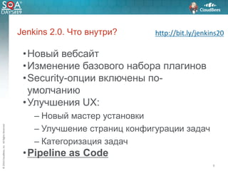 ©2016CloudBees,Inc.AllRightsReserved
•Новый вебсайт
•Изменение базового набора плагинов
•Security-опции включены по-
умолчанию
•Улучшения UX:
– Новый мастер установки
– Улучшение страниц конфигурации задач
– Категоризация задач
•Pipeline as Code
8
Jenkins 2.0. Что внутри? http://bit.ly/jenkins20
 