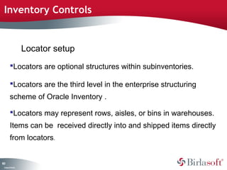 Inventory Controls 
100 
Locators are optional structures within subinventories. 
Locators are the third level in the enterprise structuring 
scheme of Oracle Inventory . 
Locators may represent rows, aisles, or bins in warehouses. 
Items can be received directly into and shipped items directly 
from locators. 
Company Confidential 
Locator setup 
 