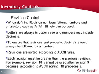 Inventory Controls 
103 
When defining Revision numbers letters, numbers and 
characters such as A, A1, 2B, etc can be used. 
Letters are always in upper case and numbers may include 
decimals. 
To ensure that revisions sort properly, decimals should 
always be followed by a number. 
Revisions are sorted according to ASCII rules. 
Each revision must be greater than the previous revision. 
For example, revision 10 cannot be used after revision 9 
because, according to ASCII sorting, 10 precedes 9. 
Company Confidential 
Revision Control 
 