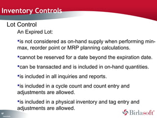 Inventory Controls 
107 
Lot Control 
Company Confidential 
An Expired Lot: 
is not considered as on-hand supply when performing min-max, 
reorder point or MRP planning calculations. 
cannot be reserved for a date beyond the expiration date. 
can be transacted and is included in on-hand quantities. 
is included in all inquiries and reports. 
is included in a cycle count and count entry and 
adjustments are allowed. 
is included in a physical inventory and tag entry and 
adjustments are allowed. 
 