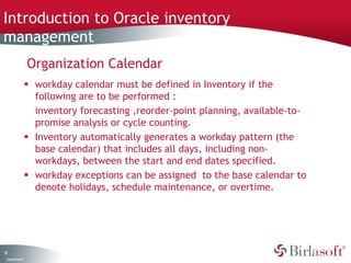 Introduction to Oracle inventory 
management 
11 
Company Confidential 
Organization Calendar 
 workday calendar must be defined in Inventory if the 
following are to be performed : 
inventory forecasting ,reorder-point planning, available-to-promise 
analysis or cycle counting. 
 Inventory automatically generates a workday pattern (the 
base calendar) that includes all days, including non-workdays, 
between the start and end dates specified. 
 workday exceptions can be assigned to the base calendar to 
denote holidays, schedule maintenance, or overtime. 
 