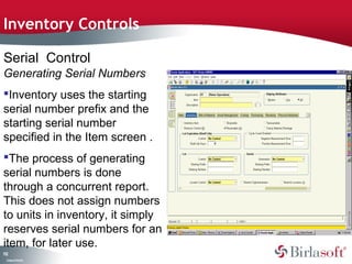 Inventory Controls 
Serial Control 
Generating Serial Numbers 
Inventory uses the starting 
serial number prefix and the 
starting serial number 
specified in the Item screen . 
The process of generating 
serial numbers is done 
through a concurrent report. 
This does not assign numbers 
to units in inventory, it simply 
reserves serial numbers for an 
item, for later use. 
112 
Company Confidential 
 