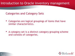 Introduction to Oracle inventory management 
12 
Company Confidential 
Categories and Category Sets 
 Categories are logical groupings of items that have 
similar characteristics. 
 A category set is a distinct category grouping scheme 
and consists of categories. 
 