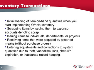 Inventory Transactions 
122 
 Initial loading of item on-hand quantities when you 
start implementing Oracle Inventory 
 Scrapping items by issuing them to expense 
accounts denoting scrap 
 Issuing items to individuals, departments, or projects 
 Receiving items that were acquired by assorted 
means (without purchase orders) 
 Entering adjustments and corrections to system 
quantities due to theft, vandalism, loss, shelf-life 
expiration, or inaccurate record keeping 
Company Confidential 
 