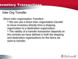 Inventory Transactions 
129 
Inter Org Transfer 
Direct Inter–organization Transfers 
Company Confidential 
 We can use a direct inter–organization transfer 
to move inventory directly from a shipping 
organization to a destination organization. 
 The validity of a transfer transaction depends on 
the controls we have defined in both the shipping 
and destination organizations for the items we 
want to transfer. 
 