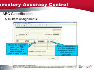 Inventory Accuracy Control 
159 
ABC Item Assignments 
Company Confidential 
Choose the sequence 
value from ABC 
descending value 
report to assign a 
range of items to class 
Shows % of total items 
and % of total value 
assigned to a specific 
class with in an 
Organization 
ABC Classification 
 