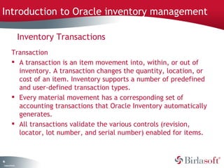 Introduction to Oracle inventory management 
16 
Inventory Transactions 
Transaction 
 A transaction is an item movement into, within, or out of 
inventory. A transaction changes the quantity, location, or 
cost of an item. Inventory supports a number of predefined 
and user-defined transaction types. 
 Every material movement has a corresponding set of 
accounting transactions that Oracle Inventory automatically 
generates. 
 All transactions validate the various controls (revision, 
locator, lot number, and serial number) enabled for items. 
Company Confidential 
 