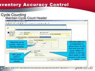 Inventory Accuracy Control 
163 
Maintain Cycle Count Header 
Company Confidential 
Tolerances set by 
quantity, value and 
hot/miss analysis 
ABC group 
lined for 
identifying item 
classes 
Use this option as 
re-initialization to 
upload items for the 
first time from ABC 
group. Make it to 
update to add new 
items added in ABC 
group to cycle count 
items 
Cycle Counting 
 