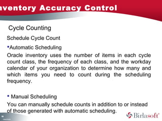 Inventory Accuracy Control 
166 
Cycle Counting 
Schedule Cycle Count 
Automatic Scheduling 
Oracle inventory uses the number of items in each cycle 
count class, the frequency of each class, and the workday 
calendar of your organization to determine how many and 
which items you need to count during the scheduling 
frequency. 
 Manual Scheduling 
You can manually schedule counts in addition to or instead 
of those generated with automatic scheduling. 
Company Confidential 
 