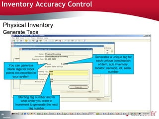 Inventory Accuracy Control 
Physical Inventory 
Generate Tags 
174 
You can generate 
blank tags for stock 
points not recorded in 
Company Confidential 
your system 
Generates a unique tag for 
each unique combination 
of item, sub inventory, 
locator, revision, lot, serial 
number 
Starting tag number and in 
what order you want to 
increment to generate the next 
tag number 
 