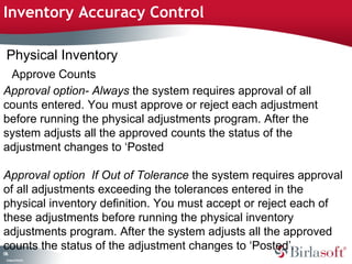 Inventory Accuracy Control 
Physical Inventory 
Approve Counts 
Approval option- Always the system requires approval of all 
counts entered. You must approve or reject each adjustment 
before running the physical adjustments program. After the 
system adjusts all the approved counts the status of the 
adjustment changes to ‘Posted 
Approval option If Out of Tolerance the system requires approval 
of all adjustments exceeding the tolerances entered in the 
physical inventory definition. You must accept or reject each of 
these adjustments before running the physical inventory 
adjustments program. After the system adjusts all the approved 
counts the status of the adjustment changes to ‘Posted’. 
176 
Company Confidential 
 