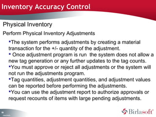 Inventory Accuracy Control 
Physical Inventory 
Perform Physical Inventory Adjustments 
The system performs adjustments by creating a material 
transaction for the +/- quantity of the adjustment. 
 Once adjustment program is run the system does not allow a 
new tag generation or any further updates to the tag counts. 
You must approve or reject all adjustments or the system will 
not run the adjustments program. 
Tag quantities, adjustment quantities, and adjustment values 
can be reported before performing the adjustments. 
You can use the adjustment report to authorize approvals or 
request recounts of items with large pending adjustments. 
178 
Company Confidential 
 