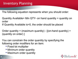 185 
Inventory Planning 
The following equation represents when you should order: 
Quantity Available= Min QTY- on hand quantity + quantity on 
order 
If Quantity Available is>0, the order should be placed 
Order quantity = (maximum quantity) - [(on-hand quantity) + 
(quantity on order) ] 
You can constrain the order quantity by specifying the 
following order modifiers for an item: 
Company Confidential 
 Fixed lot multiplier 
 Minimum order quantity 
 Maximum order quantity 
 
