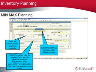 Inventory Planning 
MIN MAX Planning 
188 
Company Confidential 
Enter the 
minimum and 
maximum 
quantity Enter the planning 
method as Min 
Max Planning 
Enter the source type as 
supplier if you want to 
generate purchase 
requisitions. Enter 
subinventory or organization 
if you want to generate move 
orders 
 