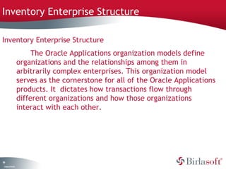 Inventory Enterprise Structure 
Inventory Enterprise Structure 
19 
Company Confidential 
The Oracle Applications organization models define 
organizations and the relationships among them in 
arbitrarily complex enterprises. This organization model 
serves as the cornerstone for all of the Oracle Applications 
products. It dictates how transactions flow through 
different organizations and how those organizations 
interact with each other. 
 