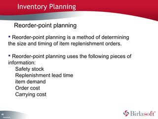 192 
Company Confidential 
Inventory Planning 
Reorder-point planning 
 Reorder-point planning is a method of determining 
the size and timing of item replenishment orders. 
 Reorder-point planning uses the following pieces of 
information: 
Safety stock 
Replenishment lead time 
item demand 
Order cost 
Carrying cost 
 
