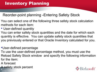 Reorder-point planning -Entering Safety Stock 
You can select one of the following three safety stock calculation 
methods for each item: 
 User-defined quantity 
You can enter safety stock quantities and the date for which each 
quantity is effective. You can update safety stock quantities that 
you previously entered or that Oracle Inventory calculated for you. 
User-defined percentage 
To use the user-defined percentage method, you must use the 
Reload Safety Stock window and specify the following information 
for the item: 
A forecast 
A safety stock percent 
199 
Inventory Planning 
Company Confidential 
 