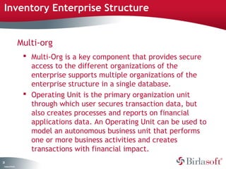 Inventory Enterprise Structure 
21 
Company Confidential 
Multi-org 
 Multi-Org is a key component that provides secure 
access to the different organizations of the 
enterprise supports multiple organizations of the 
enterprise structure in a single database. 
 Operating Unit is the primary organization unit 
through which user secures transaction data, but 
also creates processes and reports on financial 
applications data. An Operating Unit can be used to 
model an autonomous business unit that performs 
one or more business activities and creates 
transactions with financial impact. 
 
