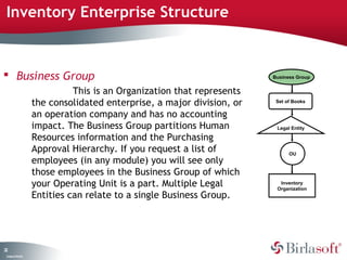 Inventory Enterprise Structure 
 Business Group 
22 
Company Confidential 
This is an Organization that represents 
the consolidated enterprise, a major division, or 
an operation company and has no accounting 
impact. The Business Group partitions Human 
Resources information and the Purchasing 
Approval Hierarchy. If you request a list of 
employees (in any module) you will see only 
those employees in the Business Group of which 
your Operating Unit is a part. Multiple Legal 
Entities can relate to a single Business Group. 
Business Group 
Set of Books 
Legal Entity 
OU 
Inventory 
Organization 
 