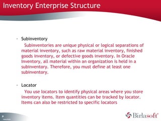 Inventory Enterprise Structure 
29 
Company Confidential 
– Subinventory 
Subinventories are unique physical or logical separations of 
material inventory, such as raw material inventory, finished 
goods inventory, or defective goods inventory. In Oracle 
Inventory, all material within an organization is held in a 
subinventory. Therefore, you must define at least one 
subinventory. 
– Locator 
You use locators to identify physical areas where you store 
inventory items. Item quantities can be tracked by locator. 
Items can also be restricted to specific locators 
 