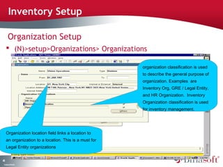 45 
Inventory Setup 
Organization Setup 
 (N)>setup>Organizations> Organizations 
Company Confidential 
organization classification is used 
to describe the general purpose of 
organization. Examples are 
Inventory Org, GRE / Legal Entity, 
and HR Organization. Inventory 
Organization classification is used 
for inventory management. 
Organization location field links a location to 
an organization to a location. This is a must for 
Legal Entity organizations 
 
